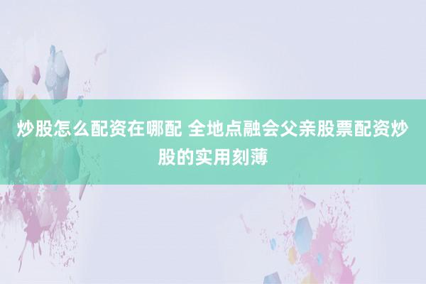 炒股怎么配资在哪配 全地点融会父亲股票配资炒股的实用刻薄