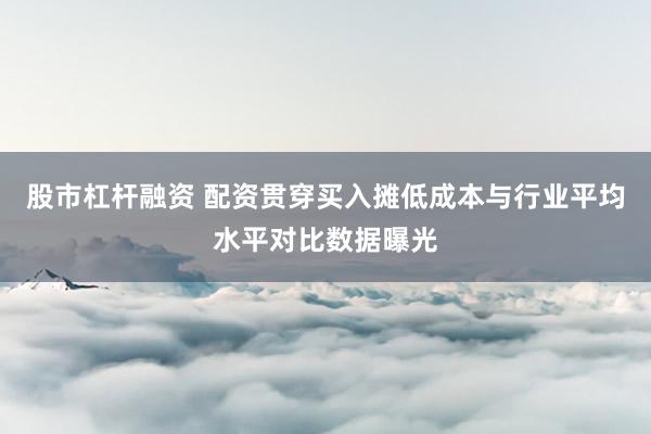 股市杠杆融资 配资贯穿买入摊低成本与行业平均水平对比数据曝光