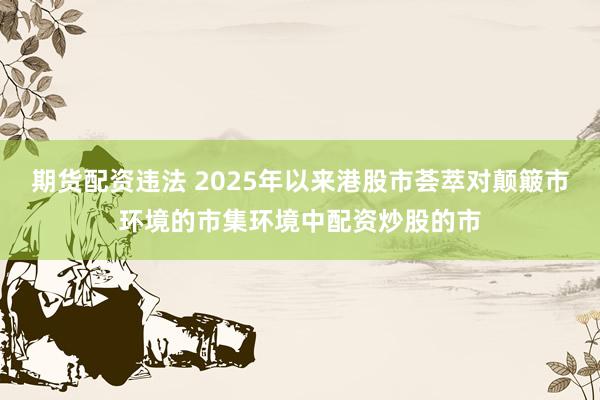 期货配资违法 2025年以来港股市荟萃对颠簸市环境的市集环境中配资炒股的市